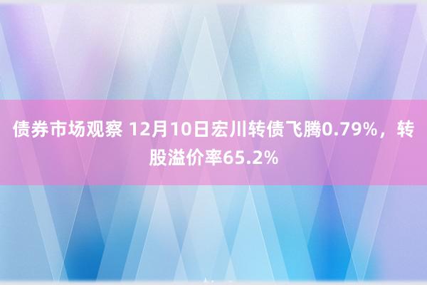 债券市场观察 12月10日宏川转债飞腾0.79%，转股溢价率65.2%