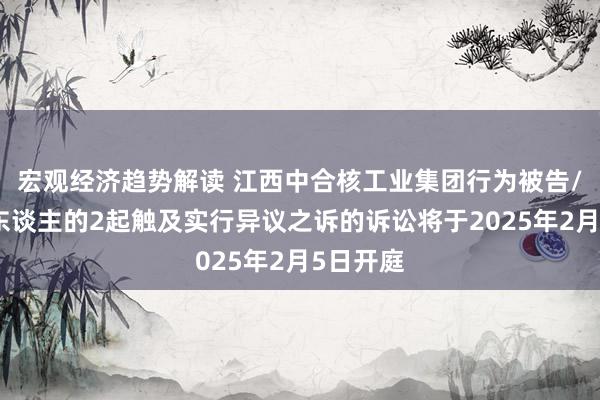 宏观经济趋势解读 江西中合核工业集团行为被告/被上诉东谈主的2起触及实行异议之诉的诉讼将于2025年2月5日开庭