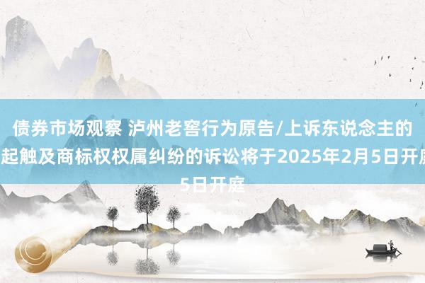 债券市场观察 泸州老窖行为原告/上诉东说念主的1起触及商标权权属纠纷的诉讼将于2025年2月5日开庭