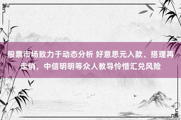 股票市场致力于动态分析 好意思元入款、搭理再走俏，中信明明等众人教导怜惜汇兑风险