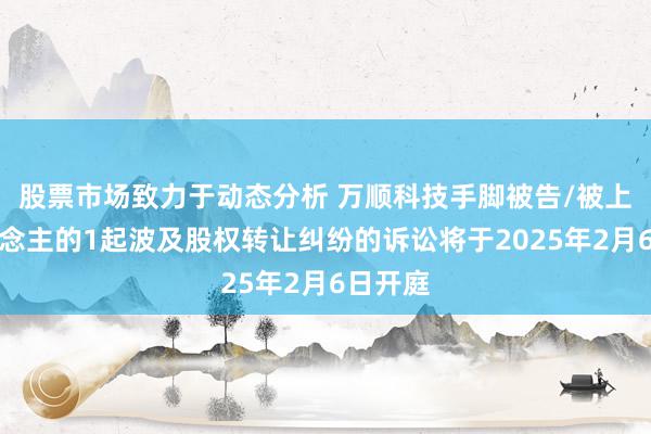 股票市场致力于动态分析 万顺科技手脚被告/被上诉东说念主的1起波及股权转让纠纷的诉讼将于2025年2月6日开庭