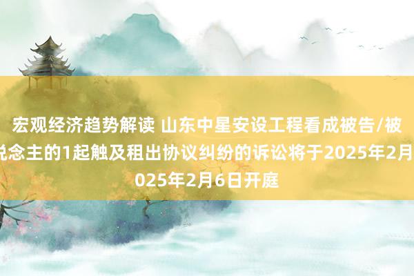 宏观经济趋势解读 山东中星安设工程看成被告/被上诉东说念主的1起触及租出协议纠纷的诉讼将于2025年2月6日开庭