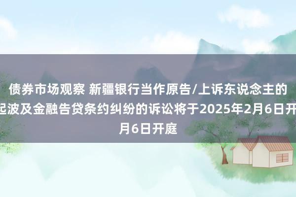 债券市场观察 新疆银行当作原告/上诉东说念主的2起波及金融告贷条约纠纷的诉讼将于2025年2月6日开庭