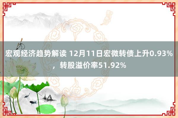 宏观经济趋势解读 12月11日宏微转债上升0.93%，转股溢价率51.92%