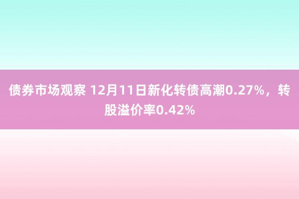 债券市场观察 12月11日新化转债高潮0.27%，转股溢价率0.42%