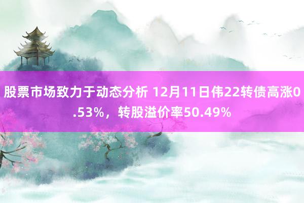 股票市场致力于动态分析 12月11日伟22转债高涨0.53%，转股溢价率50.49%