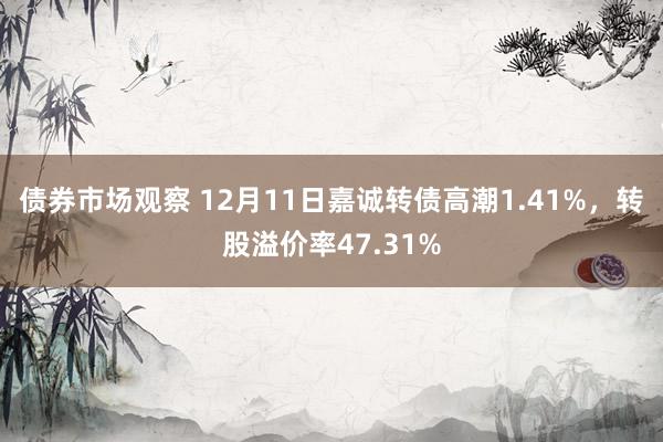 债券市场观察 12月11日嘉诚转债高潮1.41%，转股溢价率47.31%