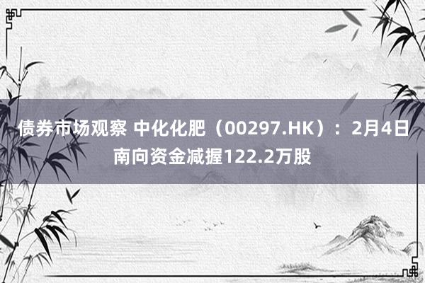 债券市场观察 中化化肥（00297.HK）：2月4日南向资金减握122.2万股