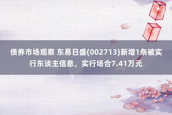 债券市场观察 东易日盛(002713)新增1条被实行东谈主信息，实行场合7.41万元