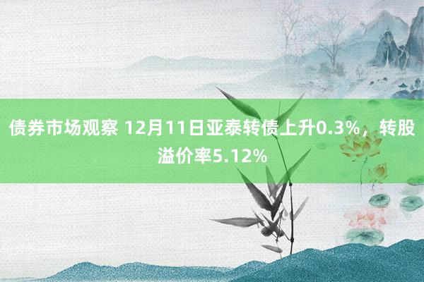 债券市场观察 12月11日亚泰转债上升0.3%，转股溢价率5.12%