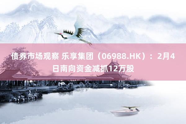 债券市场观察 乐享集团（06988.HK）：2月4日南向资金减抓12万股