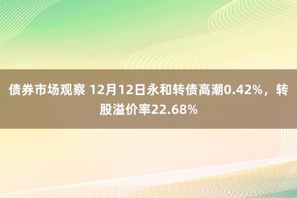 债券市场观察 12月12日永和转债高潮0.42%，转股溢价率22.68%