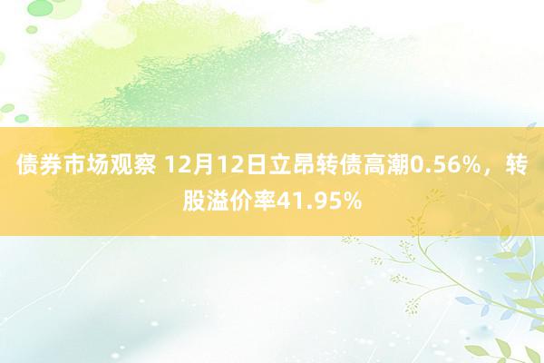 债券市场观察 12月12日立昂转债高潮0.56%，转股溢价率41.95%