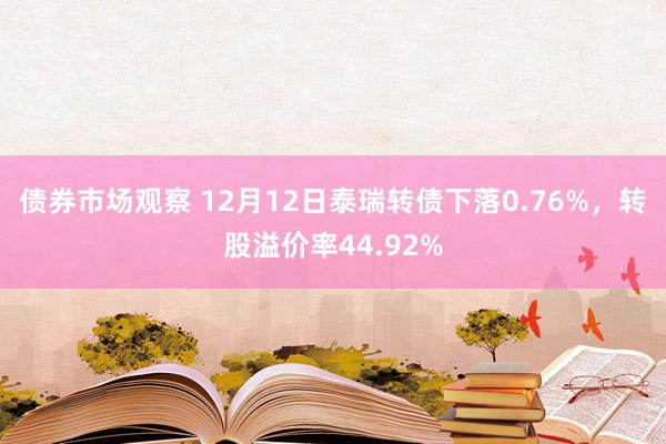 债券市场观察 12月12日泰瑞转债下落0.76%，转股溢价率44.92%