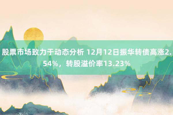 股票市场致力于动态分析 12月12日振华转债高涨2.54%，转股溢价率13.23%