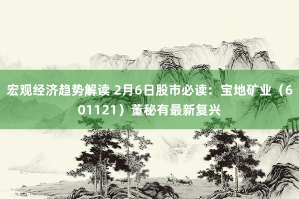 宏观经济趋势解读 2月6日股市必读：宝地矿业（601121）董秘有最新复兴