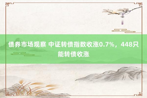 债券市场观察 中证转债指数收涨0.7%，448只能转债收涨