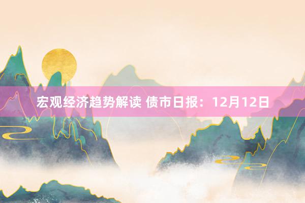 宏观经济趋势解读 债市日报：12月12日