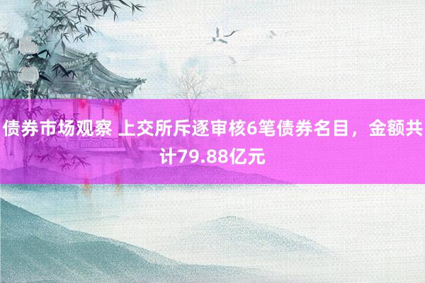 债券市场观察 上交所斥逐审核6笔债券名目，金额共计79.88亿元