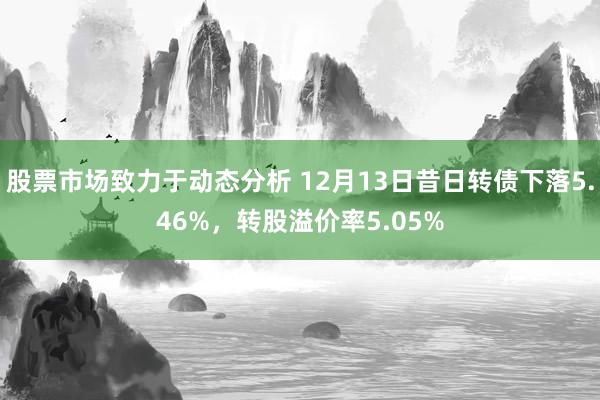 股票市场致力于动态分析 12月13日昔日转债下落5.46%，转股溢价率5.05%