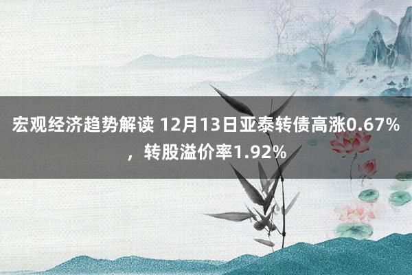 宏观经济趋势解读 12月13日亚泰转债高涨0.67%，转股溢价率1.92%