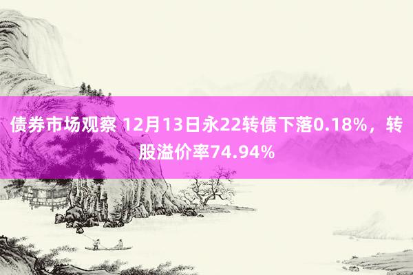 债券市场观察 12月13日永22转债下落0.18%，转股溢价率74.94%