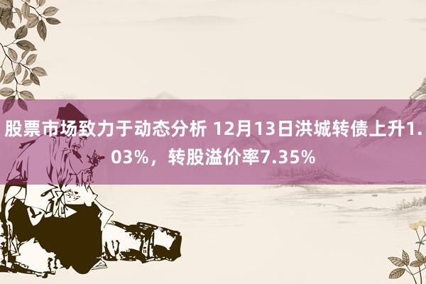 股票市场致力于动态分析 12月13日洪城转债上升1.03%，转股溢价率7.35%