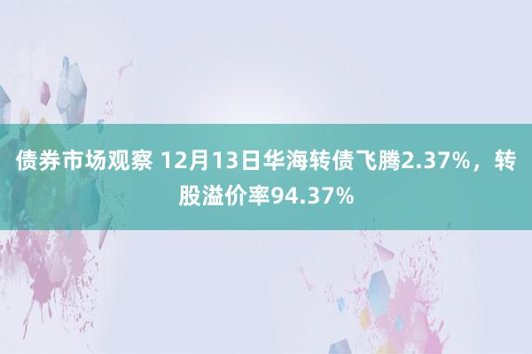 债券市场观察 12月13日华海转债飞腾2.37%，转股溢价率94.37%