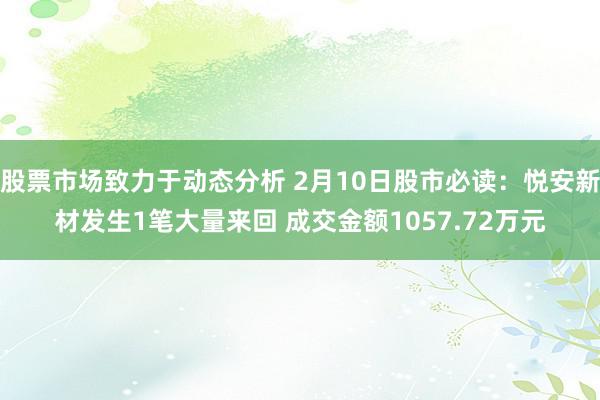 股票市场致力于动态分析 2月10日股市必读：悦安新材发生1笔大量来回 成交金额1057.72万元