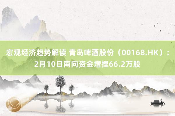 宏观经济趋势解读 青岛啤酒股份（00168.HK）：2月10日南向资金增捏66.2万股