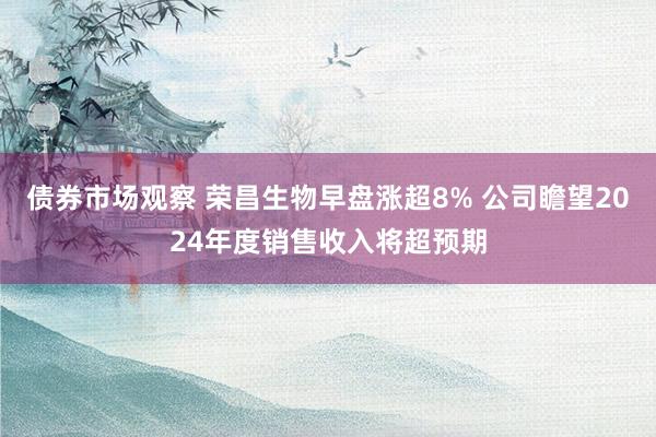 债券市场观察 荣昌生物早盘涨超8% 公司瞻望2024年度销售收入将超预期