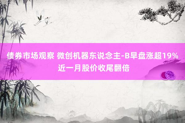 债券市场观察 微创机器东说念主-B早盘涨超19% 近一月股价收尾翻倍