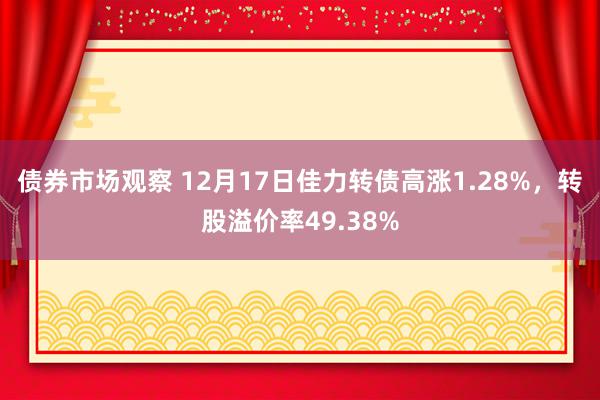 债券市场观察 12月17日佳力转债高涨1.28%，转股溢价率49.38%