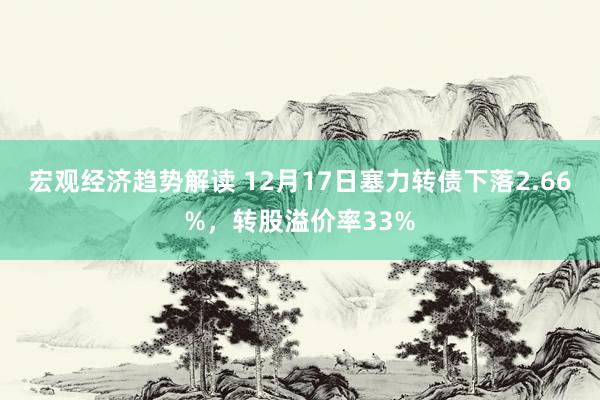 宏观经济趋势解读 12月17日塞力转债下落2.66%，转股溢价率33%