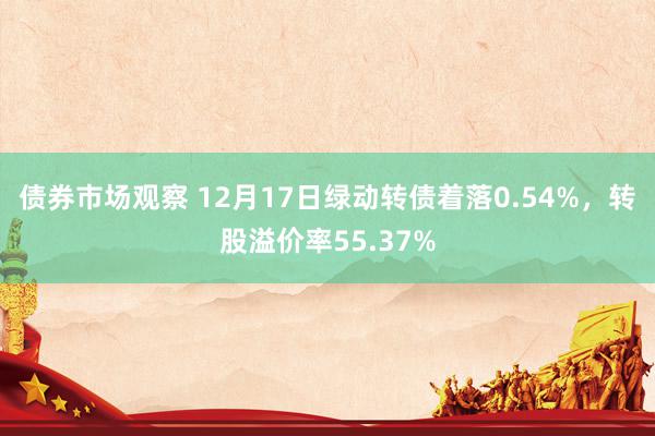 债券市场观察 12月17日绿动转债着落0.54%，转股溢价率55.37%