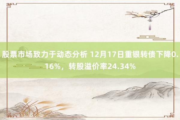 股票市场致力于动态分析 12月17日重银转债下降0.16%，转股溢价率24.34%