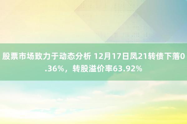 股票市场致力于动态分析 12月17日凤21转债下落0.36%，转股溢价率63.92%