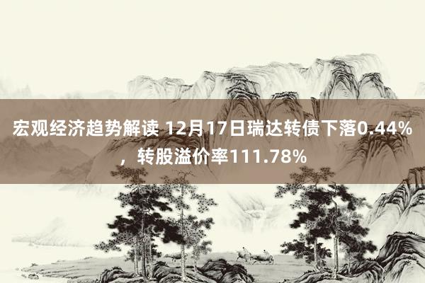 宏观经济趋势解读 12月17日瑞达转债下落0.44%，转股溢价率111.78%