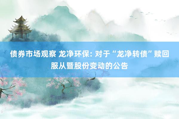 债券市场观察 龙净环保: 对于“龙净转债”赎回服从暨股份变动的公告