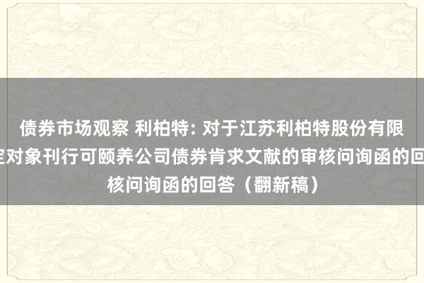 债券市场观察 利柏特: 对于江苏利柏特股份有限公司向不特定对象刊行可颐养公司债券肯求文献的审核问询函的回答（翻新稿）