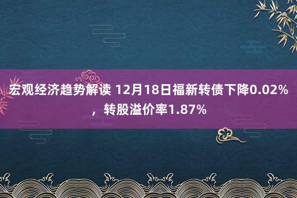 宏观经济趋势解读 12月18日福新转债下降0.02%，转股溢价率1.87%