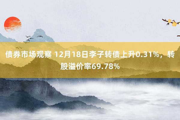 债券市场观察 12月18日李子转债上升0.31%，转股溢价率69.78%