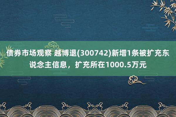 债券市场观察 越博退(300742)新增1条被扩充东说念主信息，扩充所在1000.5万元