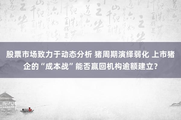 股票市场致力于动态分析 猪周期演绎弱化 上市猪企的“成本战”能否赢回机构逾额建立？