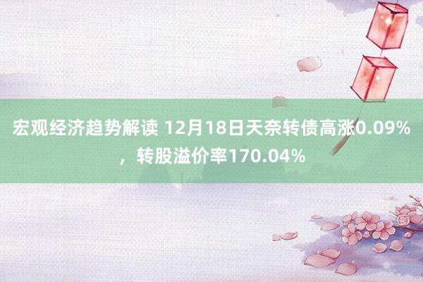 宏观经济趋势解读 12月18日天奈转债高涨0.09%，转股溢价率170.04%