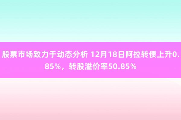 股票市场致力于动态分析 12月18日阿拉转债上升0.85%，转股溢价率50.85%