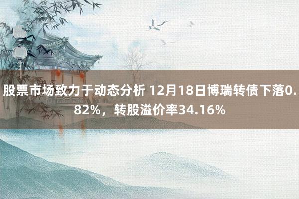 股票市场致力于动态分析 12月18日博瑞转债下落0.82%，转股溢价率34.16%