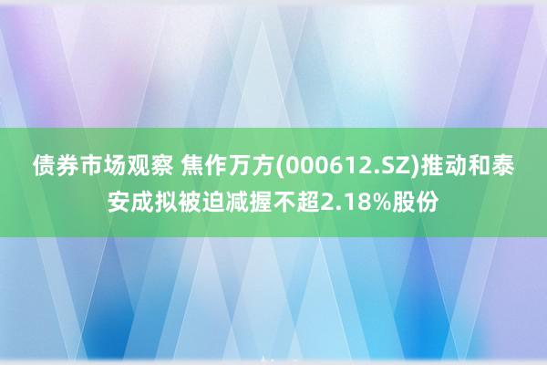 债券市场观察 焦作万方(000612.SZ)推动和泰安成拟被迫减握不超2.18%股份