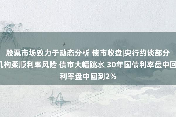 股票市场致力于动态分析 债市收盘|央行约谈部分金融机构柔顺利率风险 债市大幅跳水 30年国债利率盘中回到2%