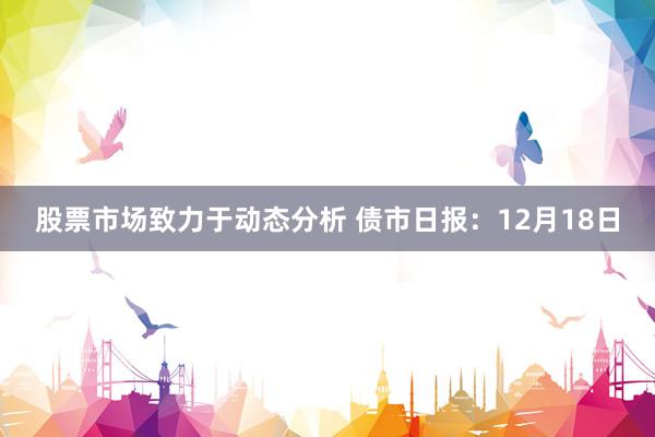 股票市场致力于动态分析 债市日报：12月18日